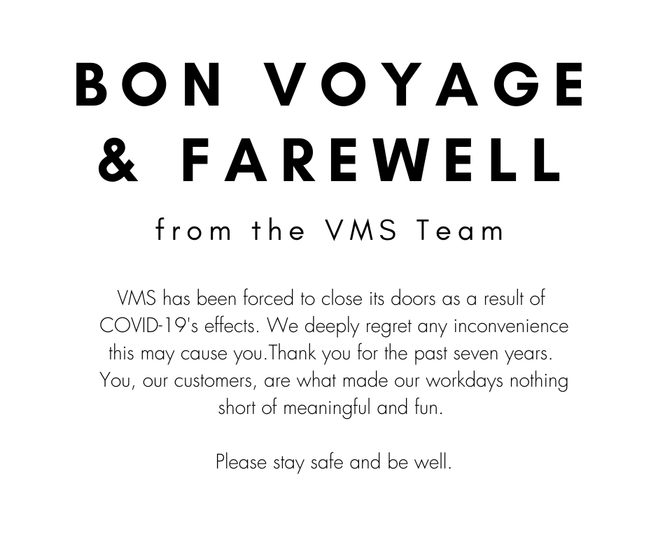 Bon voyage and farewell from the VMS team. VMS has been forced to close its doors as a result of COVID-19s effects. We deeply regret any inconvenience this may cause you. Thank you for the past seven years. You, our customers, are what made our workdays nothing short of meaningful and fun. Please stay safe and be well.